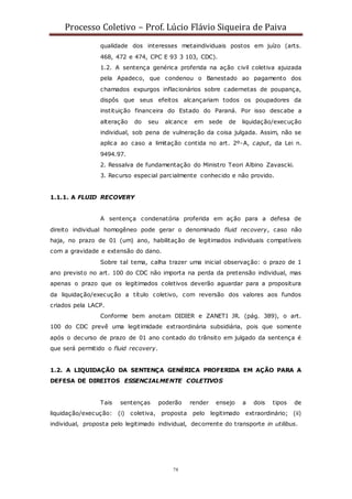 Processo Coletivo – Prof. Lúcio Flávio Siqueira de Paiva
78
qualidade dos interesses metaindividuais postos em juízo (arts.
468, 472 e 474, CPC E 93 3 103, CDC).
1.2. A sentença genérica proferida na ação civil coletiva ajuizada
pela Apadeco, que condenou o Banestado ao pagamento dos
chamados expurgos inflacionários sobre cadernetas de poupança,
dispôs que seus efeitos alcançariam todos os poupadores da
instituição financeira do Estado do Paraná. Por isso descabe a
alteração do seu alcance em sede de liquidação/execução
individual, sob pena de vulneração da coisa julgada. Assim, não se
aplica ao caso a limitação contida no art. 2º-A, caput, da Lei n.
9494.97.
2. Ressalva de fundamentação do Ministro Teori Albino Zavascki.
3. Recurso especial parcialmente conhecido e não provido.
1.1.1. A FLUID RECOVERY
A sentença condenatória proferida em ação para a defesa de
direito individual homogêneo pode gerar o denominado fluid recovery, caso não
haja, no prazo de 01 (um) ano, habilitação de legitimados individuais compatíveis
com a gravidade e extensão do dano.
Sobre tal tema, calha trazer uma inicial observação: o prazo de 1
ano previsto no art. 100 do CDC não importa na perda da pretensão individual, mas
apenas o prazo que os legitimados coletivos deverão aguardar para a propositura
da liquidação/execução a título coletivo, com reversão dos valores aos fundos
criados pela LACP.
Conforme bem anotam DIDIER e ZANETI JR. (pág. 389), o art.
100 do CDC prevê uma legitimidade extraordinária subsidiária, pois que somente
após o decurso de prazo de 01 ano contado do trânsito em julgado da sentença é
que será permitido o fluid recovery.
1.2. A LIQUIDAÇÃO DA SENTENÇA GENÉRICA PROFERIDA EM AÇÃO PARA A
DEFESA DE DIREITOS ESSENCIALMENTE COLETIVOS
Tais sentenças poderão render ensejo a dois tipos de
liquidação/execução: (i) coletiva, proposta pelo legitimado extraordinário; (ii)
individual, proposta pelo legitimado individual, decorrente do transporte in utilibus.
 