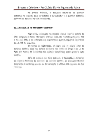 Processo Coletivo – Prof. Lúcio Flávio Siqueira de Paiva
79
Na primeira hipótese, a discussão resume-se ao quantum
debeatur; na segunda, deve ser debatido o cui debeatur e o quantum debeatur,
conforme se destacou no item antecedente.
02. A EXECUÇÃO NO PROCESSO COLETIVO
Regra geral, a execução no processo coletivo seguirá o sistema do
CPC: obrigação de fazer, não fazer e entregar coisa, são regulados pelos arts. 461
e 461-A do CPC; já as sentenças para pagamento de quantia, seguem a sistemática
do art. 475-J e seguintes.
Em termos de legitimidade, em regra será do próprio autor da
demanda coletiva; caso haja demora excessiva, nos termos do artigo 15 da Lei de
Ação Civil Pública, 60 (sessenta) dias, qualquer colegitimado poderá propor a ação
coletiva.
Como já explicado nos itens dedicados à liquidação, podemos ter
as seguintes hipóteses de execução: (i) execução coletiva; (ii) execução individual
decorrente de sentença genérica ou de transporte in utilibus; (iii) execução de fluid
recovery.
 