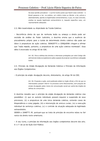 Processo Coletivo – Prof. Lúcio Flávio Siqueira de Paiva
9
Se essa opinião prevalecer – e já há muitos juízes que fazem esse controle – o
Brasil passaria a ter, na prática, um critério misto ou híbrido: a lei, prévia e
abstratamente, aponta os legitimados extraordinários; o juiz, no caso concreto,
analisa se aquele legitimado extraordinário é, naquele específico caso, um
representante adequado.
2.3. Não-taxatividade ou Atipicidade da Tutela Coletiva:
- Decorrência direta de que de nenhuma lesão ou ameaça a direito pode ser
excluída da análise do Poder Judiciário, a doutrina ensina que a ausência de
procedimento próprio para a tutela de determinado direito coletivo não pode ser
óbice à propositura da ação coletiva. DONIZETTI e CERQUEIRA chegam a afirmar
que “nada impede, portanto, a propositura de uma ação coletiva inominada”. Essa
idéia é anunciada no artigo 83 do CDC.
Art. 83. Para a defesa dos direitos e interesses protegidos por este Código são
admissíveis todas as espécies de ações capazes de propiciar sua efetiva e adequada
tutela.
2.4. Princípio da Ampla Divulgação da Demanda Coletiva e Princípio da Informação
aos Órgãos Competentes:
- O princípio da ampla divulgação decorre, diretamente, do artigo 94 do CDC.
Art. 94. Proposta a ação, será publicado edital no órgão oficial, a fim de que os
interessados possam intervir no processo como litisconsortes, sem prejuízo de
ampla divulgação pelos meios de comunicação social por parte dos órgãos de
defesa do consumidor.
A doutrina ressalta que o princípio da ampla divulgação da demanda coletiva visa
possibilitar: (i) que os autores individuais possam requerer a suspensão de seus
processos; (ii) a propositura de uma única demanda coletiva, evitando casos de
litispendência e coisa julgada; (iii) a intervenção de amicus curiae; (iv) a execução
individual da sentença coletiva; (v) o controle da atuação adequada do legitimado
extraordinário.
DIDIER e ZANETTI JR. pontuam que se trata de princípio de encontra raízes na fair
notice do direito norte-americano.
- A seu turno, o princípio da informação aos órgãos competentes decorre dos arts.
6◦ e 7◦ da Lei de Ação Civil Pública:
 