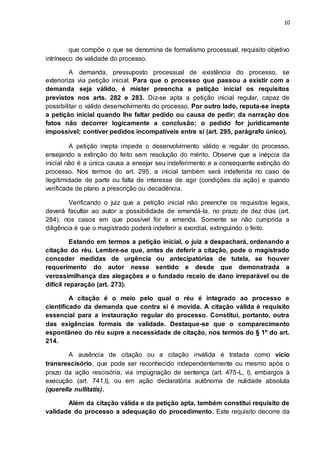 10
que compõe o que se denomina de formalismo processual, requisito objetivo
intrínseco de validade do processo.
A demanda, pressuposto processual de existência do processo, se
exterioriza via petição inicial. Para que o processo que passou a existir com a
demanda seja válido, é mister preencha a petição inicial os requisitos
previstos nos arts. 282 e 283. Diz-se apta a petição inicial regular, capaz de
possibilitar o válido desenvolvimento do processo. Por outro lado, reputa-se inepta
a petição inicial quando lhe faltar pedido ou causa de pedir; da narração dos
fatos não decorrer logicamente a conclusão; o pedido for juridicamente
impossível; contiver pedidos incompatíveis entre si (art. 295, parágrafo único).
A petição inepta impede o desenvolvimento válido e regular do processo,
ensejando a extinção do feito sem resolução do mérito. Observe que a inépcia da
inicial não é a única causa a ensejar seu indeferimento e a consequente extinção do
processo. Nos termos do art. 295, a inicial também será indeferida no caso de
ilegitimidade de parte ou falta de interesse de agir (condições da ação) e quando
verificada de plano a prescrição ou decadência.
Verificando o juiz que a petição inicial não preenche os requisitos legais,
deverá facultar ao autor a possibilidade de emendá-la, no prazo de dez dias (art.
284), nos casos em que possível for a emenda. Somente se não cumprida a
diligência é que o magistrado poderá indeferir a exordial, extinguindo o feito.
Estando em termos a petição inicial, o juiz a despachará, ordenando a
citação do réu. Lembre-se que, antes de deferir a citação, pode o magistrado
conceder medidas de urgência ou antecipatórias de tutela, se houver
requerimento do autor nesse sentido e desde que demonstrada a
verossimilhança das alegações e o fundado receio de dano irreparável ou de
difícil reparação (art. 273).
A citação é o meio pelo qual o réu é integrado ao processo e
cientificado da demanda que contra si é movida. A citação válida é requisito
essencial para a instauração regular do processo. Constitui, portanto, outra
das exigências formais de validade. Destaque-se que o comparecimento
espontâneo do réu supre a necessidade de citação, nos termos do § 1º do art.
214.
A ausência de citação ou a citação inválida é tratada como vício
transrescisório, que pode ser reconhecido independentemente ou mesmo após o
prazo da ação rescisória, via impugnação de sentença (art. 475-L, I), embargos à
execução (art. 741,I), ou em ação declaratória autônoma de nulidade absoluta
(querella nullitatis).
Além da citação válida e da petição apta, também constitui requisito de
validade do processo a adequação do procedimento. Este requisito decorre da
 