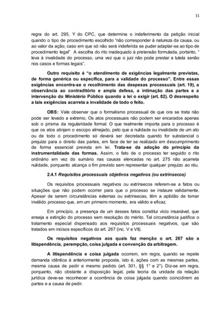 11
regra do art. 295, Y do CPC, que determina o indeferimento da petição inicial
quando o tipo de procedimento escolhido “não corresponder à natureza da causa, ou
ao valor da ação; caso em que só não será indeferida se puder adaptar-se ao tipo de
procedimento legal” A escolha do rito inadequado à pretensão formulada, portanto, “
leva à invalidade do processo, uma vez que o juiz não pode prestar a tutela senão
nos casos e formas legais”.
Outro requisito é “o atendimento de exigências legalmente previstas,
de forma genérica ou específica, para a validade do processo”. Entre essas
exigências encontra-se o recolhimento das despesas processuais (art. 19), a
observância ao contraditório e ampla defesa, a intimação das partes e a
intervenção do Ministério Público quando a lei o exigir (art. 82). O desrespeito
a tais exigências acarreta a invalidade de todo o feito.
OBS: Vale observar que o formalismo processual de que ora se trata não
pode ser levado a extremo. Os atos processuais não podem ser encarados apenas
sob o prisma da regularidade formal. O que realmente importa para o processo é
que os atos atinjam o escopo almejado, pelo que a nulidade ou invalidade de um ato
ou de todo o procedimento só deverá ser decretada quando for substancial o
prejuízo para o direito das partes, em face de ter se realizado em descumprimento
de forma essencial prevista em lei. Trata-se da adoção do princípio da
instrumentalidade das formas. Assim, o fato de o processo ter seguido o rito
ordinário em vez do sumário nas causas elencadas no art. 275 não acarreta
nulidade, porquanto alcança o fim previsto sem representar qualquer prejuízo ao réu.
2.4.1 Requisitos processuais objetivos negativos (ou extrínsecos)
Os requisitos processuais negativos ou extrínsecos referem-se a fatos ou
situações que não podem ocorrer para que o processo se instaure validamente.
Apesar de serem circunstâncias externas ou extrínsecas, têm a aptidão de tomar
inválido processo que, em um primeiro momento, era válido e eficaz.
Em princípio, a presença de um desses fatos constitui vício insanável, que
enseja a extinção do processo sem resolução do mérito. Tal circunstância justifica o
tratamento especial dispensado aos requisitos processuais negativos, que são
tratados em incisos específicos do art. 267 (inc. V e VII).
Os requisitos negativos aos quais faz menção o art. 267 são a
litispendência, perempção, coisa julgada e convenção da arbitragem.
A litispendência e coisa julgada ocorrem, em regra, quando se repete
demanda idêntica à anteriormente proposta, isto é, ações com as mesmas partes,
mesma causa de pedir e mesmo pedido (art. 301, §§ 1° e 2°). Diz-se em regra,
porquanto, não obstante a disposição legal, pela teoria da unidade da relação
jurídica deve-se reconhecer a ocorrência de coisa julgada quando coincidirem as
partes e a causa de pedir.
 