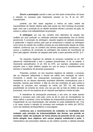 12
Ocorre a perempção quando o autor, por três vezes consecutivas, dá causa
à extinção do processo pelo fundamento previsto no inc. III do art. 267.
Caracterizada,
portanto, por três vezes seguidas a inércia do autor, estará ele
impossibilitado de intentar idêntica ação pela quarta vez. Sem embargo da previsão
legal, creio que a proibição de se intentar demanda afronta o princípio da ação, do
acesso à Justiça e da inafastabilidade da jurisdição.
A arbitragem, por sua vez, constitui meio alternativo de solução dos
conflitos por juízo particular ou instituição particular especializada, fora do âmbito
jurisdicional. A convenção de arbitragem, requisito negativo de validade processual,
é justamente o negócio jurídico pelo qual se convenciona a adoção da arbitragem
como forma de solução dos conflitos oriundos de uma determinada relação de direito
material. Lembre-se que, ao contrário dos demais pressupostos processuais ( lato
sensu), a existência de convenção de arbitragem não poderá ser reconhecida de
ofício pelo julgador, devendo ser alegada pela parte a quem aproveita (art.301, § 4 °
).
Os requisitos negativos de validade do processo constantes no art. 267
aplicam-se indistintamente a todo e qualquer procedimento. O rol, no entanto, é
meramente exemplificativo. O art. 923 do CPC, por exemplo, estabelece como
requisito para a ação petitória (aquela em que se busca o reconhecimento do
domínio) a inexistência de demanda possessória.
Presentes, portanto, um dos requisitos negativos de validade, o processo
não se instaurará validamente e deverá ser extinto sem resolução do mérito.
Concluindo o estudo dos pressupostos processuais, cumpre reiterar que a
inexistência de um desses elementos acarretará diferentes consequências para a
demanda. Apenas para lembrar, a falta de uma das condições da ação conduz à
extinção do processo sem resolução do mérito (art. 267, VI), não havendo
possibilidade de emenda da inicial, uma vez que não se trata de defeito da peça
processual, mas sim da ausência de um requisito que legitima o direito de ação.
A inexistência de pressuposto processual, a seu turno, às vezes apenas
desloca o processo para outro juízo, como se dá no caso de incompetência; às
vezes nulifica o processo, como na hipótese de incapacidade processual do autor ou
irregularidade de sua representação, não sanadas no prazo estabelecido (art. 13,I);
e às vezes conduz à extinção do processo sem resolução do mérito (art. 267,IV),
como nas hipóteses de litispendência e coisa julgada.
Lembre-se que o reconhecimento de nulidades ou invalidades será
norteado pelo princípio da instrumentalidade das formas, que permite se
considere válido ato praticado de forma diversa da prescrita em lei, mas que
tenha atingido seus objetivos sem causar prejuízo substancial à parte. A
inobservância das prescrições relativas ao ato citatório acarreta a nulidade absoluta
 
