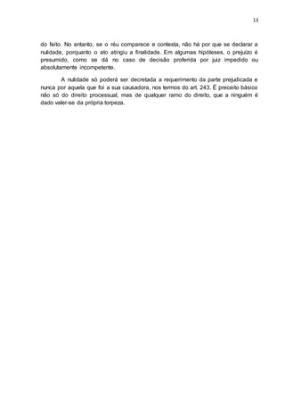 13
do feito. No entanto, se o réu comparece e contesta, não há por que se declarar a
nulidade, porquanto o ato atingiu a finalidade. Em algumas hipóteses, o prejuízo é
presumido, como se dá no caso de decisão proferida por juiz impedido ou
absolutamente incompetente.
A nulidade só poderá ser decretada a requerimento da parte prejudicada e
nunca por aquela que foi a sua causadora, nos termos do art. 243. É preceito básico
não só do direito processual, mas de qualquer ramo do direito, que a ninguém é
dado valer-se da própria torpeza.
 