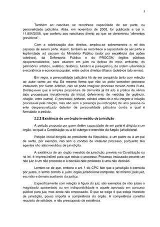 3
Também ao nascituro se reconhece capacidade de ser parte, ou
personalidade judiciária. Aliás, em novembro de 2008, foi publicada a Lei n.
11.804/2008, que conferiu aos nascituros direito ao que se denominou “alimentos
gravídicos” .
Com a coletivização dos direitos, ampliou-se sobremaneira o rol dos
capazes de serem parte. Assim, também se reconhece a capacidade de ser parte e
legitimidade ad causam do Ministério Público (autor por excelência das ações
coletivas), da Defensoria Pública e do PROCON, órgãos públicos
despersonalizados, para atuarem em juízo na defesa do meio ambiente, do
patrimônio artístico, estético, histórico, turístico e paisagístico, da ordem urbanística
e econômica e economia popular, entre outros direitos difusos (coletivos lato sensu).
Em regra, a personalidade judiciária há de ser perquirida tanto com relação
ao autor como ao réu. Da mesma forma que não se pode conceber processo
instaurado por Santo Antônio, não se pode imaginar processo movido contra Buda.
Destaque-se que a simples propositura da demanda já dá azo à prática de vários
atos processuais (recebimento da inicial, deferimento de medidas de urgência,
citação, entre outros). O processo, portanto, existirá antes de o réu integrar a relação
processual pela citação, mas não sem a presença (ou indicação) de uma pessoa ou
ente despersonalizado detentor de personalidade judiciária contra a qual é
formulado o pedido.
2.2.2 Existência de um órgão investido de jurisdição
A petição proposta por quem detém capacidade de ser parte é dirigida a um
órgão, ao qual a Constituição ou a lei outorga o exercício da função jurisdicional.
Petição inicial dirigida ao presidente da República, a um padre ou a um pai
de santo, por exemplo, não tem o condão de instaurar processo, porquanto tais
agentes não são investidos de jurisdição.
A existência de um órgão investido de jurisdição, previsto na Constituição ou
na lei, é imprescindível para que exista o processo. Processo instaurado perante um
não juiz é um não processo e a decisão nele prolatada é uma não decisão.
Lembre-se de que, embora o art. 1 do CPC fale que a jurisdição é exercida
por juizes, o termo correto é juízo, órgão jurisdicional composto, no mínimo, pelo juiz,
escrivão e demais auxiliares da justiça.
Especificamente com relação à figura do juiz, são exemplos de não juízes o
magistrado aposentado ou em indisponibilidade e aquele aprovado em concurso
público para juiz, mas ainda não empossado. O que se exige é que esteja investido
de jurisdição, pouco importa a competência do órgão. A competência constitui
requisito de validade, e não pressuposto de existência.
 
