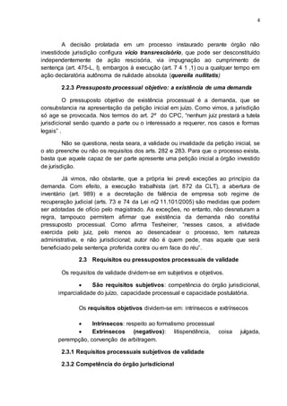 4
A decisão prolatada em um processo instaurado perante órgão não
investidode jurisdição configura vício transrescisório, que pode ser desconstituído
independentemente de ação rescisória, via impugnação ao cumprimento de
sentença (art. 475-L, I), embargos à execução (art. 7 4 1 ,1) ou a qualquer tempo em
ação declaratória autônoma de nulidade absoluta (querella nullitatis)
2.2.3 Pressuposto processual objetivo: a existência de uma demanda
O pressuposto objetivo de existência processual é a demanda, que se
consubstancia na apresentação da petição inicial em juízo. Como vimos, a jurisdição
só age se provocada. Nos termos do art. 2º do CPC, “nenhum juiz prestará a tutela
jurisdicional senão quando a parte ou o interessado a requerer, nos casos e formas
legais” .
Não se questiona, nesta seara, a validade ou invalidade da petição inicial, se
o ato preenche ou não os requisitos dos arts. 282 e 283. Para que o processo exista,
basta que aquele capaz de ser parte apresente uma petição inicial a órgão investido
de jurisdição.
Já vimos, não obstante, que a própria lei prevê exceções ao princípio da
demanda. Com efeito, a execução trabalhista (art. 872 da CLT), a abertura de
inventário (art. 989) e a decretação de falência de empresa sob regime de
recuperação judicial (arts. 73 e 74 da Lei nQ 11.101/2005) são medidas que podem
ser adotadas de ofício pelo magistrado. As exceções, no entanto, não desnaturam a
regra, tampouco permitem afirmar que existência da demanda não constitui
pressuposto processual. Como afirma Tesheiner, “nesses casos, a atividade
exercida pelo juiz, pelo menos ao desencadear o processo, tem natureza
administrativa, e não jurisdicional; autor não é quem pede, mas aquele que será
beneficiado pela sentença proferida contra ou em face do réu”.
2.3 Requisitos ou pressupostos processuais de validade
Os requisitos de validade dividem-se em subjetivos e objetivos.
 São requisitos subjetivos: competência do órgão jurisdicional,
imparcialidade do juízo, capacidade processual e capacidade postulatória.
Os requisitos objetivos dividem-se em: intrínsecos e extrínsecos
 Intrínsecos: respeito ao formalismo processual
 Extrínsecos (negativos): litispendência, coisa julgada,
perempção, convenção de arbitragem.
2.3.1 Requisitos processuais subjetivos de validade
2.3.2 Competência do órgão jurisdicional
 