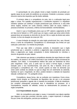 5
A apresentação de uma petição inicial a órgão investido de jurisdição por
agente capaz de ser parte dá existência ao processo. Existente o processo, cumpre
discorrer acerca dos requisitos que lhe darão validade.
O primeiro deles é a competência do juízo, isto é, a atribuição legal para
julgar a causa. Por questão organizacional, o constituinte originário e o legislador
ordinário optaram por distribuir a função jurisdicional (que, lembre-se, é una) entre
vários órgãos, levando em conta diversos critérios (valor da causa, matéria e
pessoas envolvidas no processo, critérios de funcionalidade e territorialidade).
Assim é que a Constituição previu que ao STF caberá o julgamento da ADI
em face de lei federal e o CPC prevê que, em regra, a ação que verse sobre direito
pessoal deve ser proposta no domicílio do réu (art. 94) e a ação de direito real, sobre
imóveis, no foro da situação da coisa (art. 95).
A essa limitação da atuação de cada órgão jurisdicional, foro, vara, tribunal,
dá-se o nome de competência. Competência é a demarcação dos limites em que
cada juízo pode atuar; é a medida da jurisdição.
Para que seja válido o processo, portanto, é necessário que o órgão
jurisdicional que o presidirá e proferirá o julgamento seja competente para tanto.
Aliás, o julgamento por órgão competente é direito fundamental do indivíduo e
decorre da garantia ao juízo natural.
Vale observar que apenas a competência absoluta (de regra fixada em razão
da matéria, da pessoa e do critério funcional) é que constitui requisito processual de
validade. Com efeito, “a incompetência relativa não pode ser declarada de ofício
pelo magistrado. Cabe, pois, à parte opor os casos e formas legais, a devida
exceção para o seu reconhecimento, sob pena de, não o fazendo, ter-se por
prorrogada a competência (art. 114)”, exceto quando se tratar de demanda que
verse sobre contrato de adesão no qual se elege foro em detrimento do aderente,
hipótese na qual o magistrado, de ofício, poderá declarar a nulidade da respectiva
cláusula contratual (art. 112, parágrafo único).
Competência, dessa forma, não se confunde com investidura. Como vimos,
petição inicial dirigida ao Presidente da República não dá azo a um processo
jurisdicional, porquanto o agente não é investido de jurisdição. A falta de investidura,
por constituir pressuposto processual, leva à inexistência do processo. Já a
incompetência, requisito de validade, conduz ao deslocamento do processo ao
órgão competente.
2.3.3 Imparcialidade do juízo
Além da competência para julgar a causa, é necessário que alguns agentes
que integram o juízo (juiz, promotor, escrivão, perito,...) sejam imparciais. A exceção
fica por conta dos advogados, parciais por excelência.
 