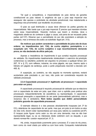 6
Tal qual a competência, a imparcialidade do juízo deriva da garantia
constitucional ao juízo natural. A exigência de que o juízo seja imparcial visa
assegurar não apenas a probidade da atividade jurisdicional, mas notadamente a
segurança dos provimentos que resultarão do processo.
O juízo ao qual distribuída a causa deve oferecer às partes garantia de
imparcialidade. Não basta que o juiz seja imparcial. É preciso que inexistam dúvidas
sobre essa imparcialidade. Havendo motivos que levem a dúvidas, deve o
magistrado abster-se de conhecer e julgar a causa, sob pena de ser recusado pelas
partes (art.137). Observe que a parcialidade do juiz não acarretará a extinção do
processo, mas a remessa dos autos ao substituto legal (art. 313).
Os motivos que podem caracterizar a parcialidade do juízo são de duas
ordens: os impedimentos (art. 134), de cunho objetivo, peremptório, e a
suspeição (art. 135), de cunho subjetivo e cujo reconhecimento demanda
prova, se não declarado de ofício pelo juiz.
Apenas a inexistência de impedimento é que constitui requisito processual
de validade. Os impedimentos taxativamente obstaculizam o exercício da jurisdição
contenciosa ou voluntária, podendo ser arguidos no processo a qualquer tempo (art.
267, IV e § 3º), com reflexos, inclusive, na coisa julgada, vez que, mesmo após o
trânsito em julgado da sentença, pode a parte prejudicada rescindir a decisão (art.
485, II).
A suspeição, ao contrário, se não arguida no momento oportuno, restará
acobertada pela preclusão e, por isso, não pode ser considerada requisito de
validade processual.
2.3.4 Capacidade processual (= legitimatio ad processum = capacidade
para estar em juízo)
A capacidade processual é requisito processual de validade que se relaciona
com a capacidade de estar em juízo, quer dizer, com a aptidão para praticar atos
processuais independentemente de assistência ou representação. A capacidade
processual pressupõe a capacidade de ser parte (personalidade judiciária), mas a
recíproca não é verdadeira. Nem todos aqueles que detêm personalidade
judiciária gozarão de capacidade processual.
O exemplo clássico é o das pessoas absolutamente incapazes (art. 3º do
CC), detentoras de capacidade de ser parte, mas que, em juízo (e em todos os atos
da vida civil), devem estar representadas por seus pais, tutores ou curadores (art.8º).
O incapaz pode figurar como autor ou réu em uma demanda, mas se não tiver
representante legal, ou se os interesses deste colidirem com os daquele, o juiz
deverá nomear-lhe curador especial (art. 9°, I).
Há, ainda, incapacidade puramente para o processo. É o caso do réu preso,
bem como do revel citado por edital ou com hora certa. Conquanto materialmente
 