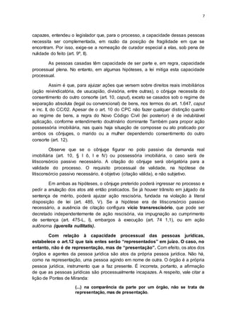 7
capazes, entendeu o legislador que, para o processo, a capacidade dessas pessoas
necessita ser complementada, em razão da posição de fragilidade em que se
encontram. Por isso, exige-se a nomeação de curador especial a elas, sob pena de
nulidade do feito (art. 9º, II).
As pessoas casadas têm capacidade de ser parte e, em regra, capacidade
processual plena. No entanto, em algumas hipóteses, a lei mitiga esta capacidade
processual.
Assim é que, para ajuizar ações que versem sobre direitos reais imobiliários
(ação reivindicatória, de usucapião, divisória, entre outras), o cônjuge necessita do
consentimento do outro consorte (art. 10, caput), exceto se casados sob o regime de
separação absoluta (legal ou convencional) de bens, nos termos do art. 1.647, caput
e inc. II, do CC/02. Apesar de o art. 10 do CPC não fazer qualquer distinção quanto
ao regime de bens, a regra do Novo Código Civil (lei posterior) é de indubitável
aplicação, conforme entendimento doutrinário dominante Também para propor ação
possessória imobiliária, nas quais haja situação de composse ou ato praticado por
ambos os cônjuges, o marido ou a mulher dependemdo consentimento do outro
consorte (art. 12).
Observe que se o cônjuge figurar no polo passivo da demanda real
imobiliária (art. 10, § l ô, I e IV) ou possessória imobiliária, o caso será de
litisconsórcio passivo necessário. A citação do cônjuge será obrigatória para a
validade do processo. O requisito processual de validade, na hipótese de
litisconsórcio passivo necessário, é objetivo (citação válida), e não subjetivo.
Em ambas as hipóteses, o cônjuge preterido poderá ingressar no processo e
pedir a anulação dos atos até então praticados. Se já houver trânsito em julgado da
sentença de mérito, poderá ajuizar ação rescisória, fundada na violação à literal
disposição de lei (art. 485, V). Se a hipótese era de litisconsórcio passivo
necessário, a ausência de citação configura vício transrescisório, que pode ser
decretado independentemente de ação rescisória, via impugnação ao cumprimento
de sentença (art. 475-L, I), embargos à execução (art. 74 1,1), ou em ação
autônoma (querella nullitatis).
Com relação à capacidade processual das pessoas jurídicas,
estabelece o art.12 que tais entes serão “representados” em juízo. O caso, no
entanto, não é de representação, mas de “presentação”. Com efeito, os atos dos
órgãos e agentes da pessoa jurídica são atos da própria pessoa jurídica. Não há,
como na representação, uma pessoa agindo em nome de outra. O órgão é a própria
pessoa jurídica, instrumento que a faz presente. É incorreta, portanto, a afirmação
de que as pessoas jurídicas são processualmente incapazes. A respeito, vale citar a
lição de Pontes de Miranda:
(...) na comparência da parte por um órgão, não se trata de
representação, mas de presentação.
 