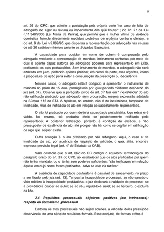 9
art. 36 do CPC, que admite a postulação pela própria parte “no caso de falta de
advogado no lugar ou recusa ou impedimento dos que houver” ; do art. 27 da Lei
n.11.340/2006 (Lei Maria da Penha), que permite que a mulher vítima de violência
doméstica formule diretamente medidas protetivas de urgência contra o ofensor; e
do art. 9 da Lei n 9.099/95, que dispensa a representação por advogado nas causas
de até 20 salários-mínimos perante os Juizados Especiais.
A capacidade para postular em nome de outrem é comprovada pelo
advogado mediante a apresentação de mandato, instrumento contratual por meio do
qual o agente capaz outorga ao advogado poderes para representá-lo em juízo,
praticando os atos postulatórios. Sem instrumento de mandato, o advogado não será
admitido em juízo, podendo apenas praticar, em nome da parte, atos urgentes, como
a propositura de ação para evitar a consumação da prescrição ou decadência.
Nesses casos, o advogado estará obrigado a apresentar o instrumento de
mandato no prazo de 15 dias, prorrogáveis por igual período mediante despacho do
juiz (art. 37). Observe que o parágrafo único do art. 37 fala em “ inexistência” do ato
não ratificado praticado por advogado sem procuração, mesma expressão adotada
na Súmula 115 do STJ. A hipótese, no entanto, não é de inexistência, tampouco de
invalidade, mas de ineficácia do ato em relação ao supostamente representado.
O ato foi praticado por quem detinha capacidade postulatória, logo existe e é
válido. No entanto, só produzirá efeito se posteriormente ratificado pelo
representado. A posterior ratificação, portanto, é condição de eficácia, e não
pressuposto de existência do ato, até porque não há como se cogitar em ratificação
de algo que sequer existe.
Outra situação é o ato praticado por não advogado. Aqui, o caso é de
invalidade do ato, por ausência de requisito de validade, o que, aliás, encontra
expressa previsão legal (art. 4° do Estatuto da OAB).
Vale destacar que o art. 662 do CC corrige o equívoco terminológico do
parágrafo único do art. 37 do CPC, ao estabelecer que os atos praticados por quem
não tenha mandato, ou o tenha sem poderes suficientes, “são ineficazes em relação
àquele em cujo nome foram praticados, salvo se este os ratificar” .
A ausência de capacidade postulatória é passível de saneamento, no prazo
a ser fixado pelo juiz (art. 13). Tal qual a incapacidade processual, se não sanado o
vício relativo à incapacidade postulatória, o juiz declarará a nulidade do processo, se
a providência couber ao autor; se ao réu, reputá-lo-á revel; se ao terceiro, o excluirá
da lide.
2.4 Requisitos processuais objetivos positivos (ou intrínsecos):
respeito ao formalismo processual
Embora os atos processuais não sejam solenes, a validade deles pressupõe
observância de uma série de requisitos formais. Esse conjunto de formas e ritos é
 