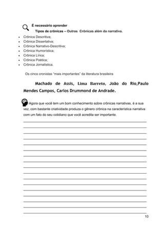 10
É necessário aprender
Tipos de crônicas – Outras Crônicas além da narrativa.
 Crônica Descritiva;
 Crônica Dissertativa;
 Crônica Narrativo-Descritiva;
 Crônica Humorística;
 Crônica Lírica;
 Crônica Poética;
 Crônica Jornalística.
Os cinco cronistas “mais importantes” da literatura brasileira
Machado de Assis, Lima Barreto, João do Rio,Paulo
Mendes Campos, Carlos Drummond de Andrade.
Agora que você tem um bom conhecimento sobre crônicas narrativas, é a sua
vez, com bastante criatividade produza o gênero crônica na característica narrativa
com um fato do seu cotidiano que você acredita ser importante.
___________________________________________________________________
___________________________________________________________________
___________________________________________________________________
___________________________________________________________________
___________________________________________________________________
___________________________________________________________________
___________________________________________________________________
___________________________________________________________________
___________________________________________________________________
___________________________________________________________________
___________________________________________________________________
___________________________________________________________________
___________________________________________________________________
___________________________________________________________________
___________________________________________________________________
___________________________________________________________________
___________________________________________________________________
 