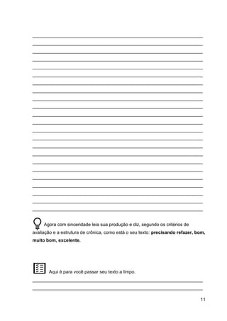 11
___________________________________________________________________
___________________________________________________________________
___________________________________________________________________
___________________________________________________________________
___________________________________________________________________
___________________________________________________________________
___________________________________________________________________
___________________________________________________________________
___________________________________________________________________
___________________________________________________________________
___________________________________________________________________
___________________________________________________________________
___________________________________________________________________
___________________________________________________________________
___________________________________________________________________
___________________________________________________________________
___________________________________________________________________
___________________________________________________________________
___________________________________________________________________
___________________________________________________________________
___________________________________________________________________
___________________________________________________________________
___________________________________________________________________
Agora com sinceridade leia sua produção e diz, segundo os critérios de
avaliação e a estrutura de crônica, como está o seu texto: precisando refazer, bom,
muito bom, excelente.
Aqui é para você passar seu texto a limpo.
___________________________________________________________________
___________________________________________________________________
 