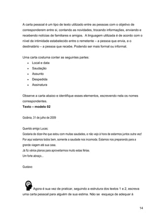 14
A carta pessoal é um tipo de texto utilizado entre as pessoas com o objetivo de
corresponderem entre si, contando as novidades, trocando informações, enviando e
recebendo notícias de familiares e amigos. A linguagem utilizada é de acordo com o
nível de intimidade estabelecido entre o remetente – a pessoa que envia, e o
destinatário – a pessoa que recebe. Podendo ser mais formal ou informal.
Uma carta costuma conter as seguintes partes:
 Local e data
 Saudação
 Assunto
 Despedida
 Assinatura
Observe a carta abaixo e identifique esses elementos, escrevendo nela os nomes
correspondentes.
Texto – modelo 02
Goiânia, 31 de julho de 2009
Querido amigo Lucas;
Gostaria de dizer-lhe que estou com muitas saudades, e não vejo à hora de estarmos juntos outra vez!
Por aqui estamos todos bem, somente a saudade nos incomoda. Estamos nos preparando para a
grande viagem até sua casa.
Já fiz vários planos para aproveitarmos muito estas férias.
Um forte abraço...
Gustavo
Agora é sua vez de praticar, seguindo a estrutura dos textos 1 e 2, escreva
uma carta pessoal para alguém de sua estima. Não se esqueça de adequar à
 