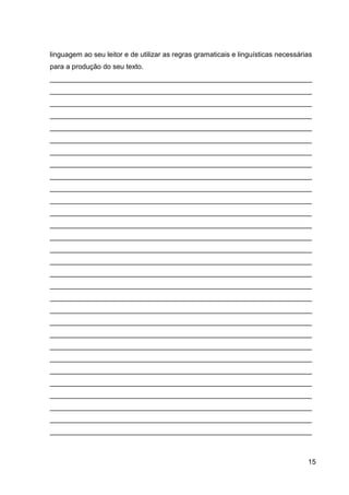 15
linguagem ao seu leitor e de utilizar as regras gramaticais e linguísticas necessárias
para a produção do seu texto.
___________________________________________________________________
___________________________________________________________________
___________________________________________________________________
___________________________________________________________________
___________________________________________________________________
___________________________________________________________________
___________________________________________________________________
___________________________________________________________________
___________________________________________________________________
___________________________________________________________________
___________________________________________________________________
___________________________________________________________________
___________________________________________________________________
___________________________________________________________________
___________________________________________________________________
___________________________________________________________________
___________________________________________________________________
___________________________________________________________________
___________________________________________________________________
___________________________________________________________________
___________________________________________________________________
___________________________________________________________________
___________________________________________________________________
___________________________________________________________________
___________________________________________________________________
___________________________________________________________________
___________________________________________________________________
___________________________________________________________________
___________________________________________________________________
___________________________________________________________________
 