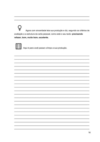 16
___________________________________________________________________
___________________________________________________________________
Agora com sinceridade leia sua produção e diz, segundo os critérios de
avaliação e a estrutura da carta pessoal, como está o seu texto: precisando
refazer, bom, muito bom, excelente.
Aqui é para você passar a limpo a sua produção.
___________________________________________________________________
___________________________________________________________________
___________________________________________________________________
___________________________________________________________________
___________________________________________________________________
___________________________________________________________________
___________________________________________________________________
___________________________________________________________________
___________________________________________________________________
___________________________________________________________________
___________________________________________________________________
___________________________________________________________________
___________________________________________________________________
___________________________________________________________________
___________________________________________________________________
___________________________________________________________________
___________________________________________________________________
___________________________________________________________________
___________________________________________________________________
___________________________________________________________________
___________________________________________________________________
___________________________________________________________________
 