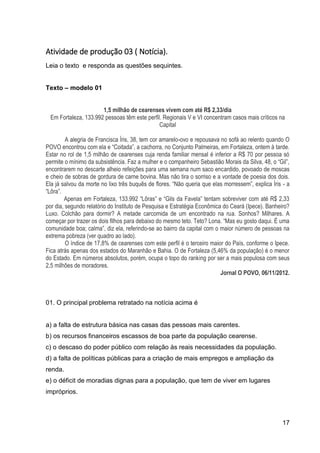 17
Atividade de produção 03 ( Notícia).
Leia o texto e responda as questões sequintes.
Texto – modelo 01
1,5 milhão de cearenses vivem com até R$ 2,33/dia
Em Fortaleza, 133.992 pessoas têm este perfil. Regionais V e VI concentram casos mais críticos na
Capital
A alegria de Francisca Íris, 38, tem cor amarelo-ovo e repousava no sofá ao relento quando O
POVO encontrou com ela e “Coitada”, a cachorra, no Conjunto Palmeiras, em Fortaleza, ontem à tarde.
Estar no rol de 1,5 milhão de cearenses cuja renda familiar mensal é inferior a R$ 70 por pessoa só
permite o mínimo da subsistência. Faz a mulher e o companheiro Sebastião Morais da Silva, 48, o “Gil”,
encontrarem no descarte alheio refeições para uma semana num saco encardido, povoado de moscas
e cheio de sobras de gordura de carne bovina. Mas não tira o sorriso e a vontade de poesia dos dois.
Ela já salvou da morte no lixo três buquês de flores. “Não queria que elas morressem”, explica Íris - a
“Lôra”.
Apenas em Fortaleza, 133.992 “Lôras” e “Gils da Favela” tentam sobreviver com até R$ 2,33
por dia, segundo relatório do Instituto de Pesquisa e Estratégia Econômica do Ceará (Ipece). Banheiro?
Luxo. Colchão para dormir? A metade carcomida de um encontrado na rua. Sonhos? Milhares. A
começar por trazer os dois filhos para debaixo do mesmo teto. Teto? Lona. “Mas eu gosto daqui. É uma
comunidade boa; calma”, diz ela, referindo-se ao bairro da capital com o maior número de pessoas na
extrema pobreza (ver quadro ao lado).
O índice de 17,8% de cearenses com este perfil é o terceiro maior do País, conforme o Ipece.
Fica atrás apenas dos estados do Maranhão e Bahia. O de Fortaleza (5,46% da população) é o menor
do Estado. Em números absolutos, porém, ocupa o topo do ranking por ser a mais populosa com seus
2,5 milhões de moradores.
Jornal O POVO, 06/11/2012.
01. O principal problema retratado na notícia acima é
a) a falta de estrutura básica nas casas das pessoas mais carentes.
b) os recursos financeiros escassos de boa parte da população cearense.
c) o descaso do poder público com relação às reais necessidades da população.
d) a falta de políticas públicas para a criação de mais empregos e ampliação da
renda.
e) o déficit de moradias dignas para a população, que tem de viver em lugares
impróprios.
 