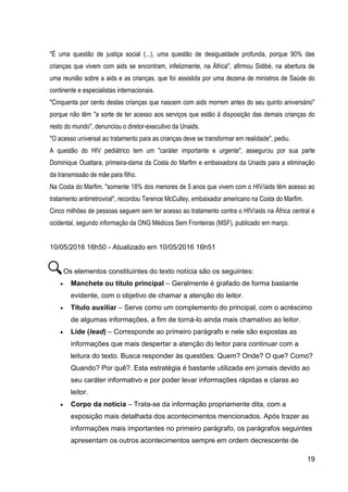 19
"É uma questão de justiça social (...), uma questão de desigualdade profunda, porque 90% das
crianças que vivem com aids se encontram, infelizmente, na África", afirmou Sidibé, na abertura de
uma reunião sobre a aids e as crianças, que foi assistida por uma dezena de ministros de Saúde do
continente e especialistas internacionais.
"Cinquenta por cento destas crianças que nascem com aids morrem antes do seu quinto aniversário"
porque não têm "a sorte de ter acesso aos serviços que estão à disposição das demais crianças do
resto do mundo", denunciou o diretor-executivo da Unaids.
"O acesso universal ao tratamento para as crianças deve se transformar em realidade", pediu.
A questão do HIV pediátrico tem um "caráter importante e urgente", assegurou por sua parte
Dominique Ouattara, primeira-dama da Costa do Marfim e embaixadora da Unaids para a eliminação
da transmissão de mãe para filho.
Na Costa do Marfim, "somente 18% dos menores de 5 anos que vivem com o HIV/aids têm acesso ao
tratamento antirretroviral", recordou Terence McCulley, embaixador americano na Costa do Marfim.
Cinco milhões de pessoas seguem sem ter acesso ao tratamento contra o HIV/aids na África central e
ocidental, segundo informação da ONG Médicos Sem Fronteiras (MSF), publicado em março.
10/05/2016 16h50 - Atualizado em 10/05/2016 16h51
Os elementos constituintes do texto notícia são os seguintes:
 Manchete ou título principal – Geralmente é grafado de forma bastante
evidente, com o objetivo de chamar a atenção do leitor.
 Título auxiliar – Serve como um complemento do principal, com o acréscimo
de algumas informações, a fim de torná-lo ainda mais chamativo ao leitor.
 Lide (lead) – Corresponde ao primeiro parágrafo e nele são expostas as
informações que mais despertar a atenção do leitor para continuar com a
leitura do texto. Busca responder às questões: Quem? Onde? O que? Como?
Quando? Por quê?. Esta estratégia é bastante utilizada em jornais devido ao
seu caráter informativo e por poder levar informações rápidas e claras ao
leitor.
 Corpo da notícia – Trata-se da informação propriamente dita, com a
exposição mais detalhada dos acontecimentos mencionados. Após trazer as
informações mais importantes no primeiro parágrafo, os parágrafos seguintes
apresentam os outros acontecimentos sempre em ordem decrescente de
 