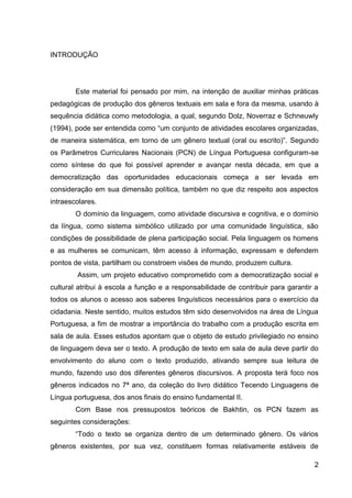 2
INTRODUÇÃO
Este material foi pensado por mim, na intenção de auxiliar minhas práticas
pedagógicas de produção dos gêneros textuais em sala e fora da mesma, usando à
sequência didática como metodologia, a qual, segundo Dolz, Noverraz e Schneuwly
(1994), pode ser entendida como “um conjunto de atividades escolares organizadas,
de maneira sistemática, em torno de um gênero textual (oral ou escrito)”. Segundo
os Parâmetros Curriculares Nacionais (PCN) de Língua Portuguesa configuram-se
como síntese do que foi possível aprender e avançar nesta década, em que a
democratização das oportunidades educacionais começa a ser levada em
consideração em sua dimensão política, também no que diz respeito aos aspectos
intraescolares.
O domínio da linguagem, como atividade discursiva e cognitiva, e o domínio
da língua, como sistema simbólico utilizado por uma comunidade linguística, são
condições de possibilidade de plena participação social. Pela linguagem os homens
e as mulheres se comunicam, têm acesso à informação, expressam e defendem
pontos de vista, partilham ou constroem visões de mundo, produzem cultura.
Assim, um projeto educativo comprometido com a democratização social e
cultural atribui à escola a função e a responsabilidade de contribuir para garantir a
todos os alunos o acesso aos saberes linguísticos necessários para o exercício da
cidadania. Neste sentido, muitos estudos têm sido desenvolvidos na área de Língua
Portuguesa, a fim de mostrar a importância do trabalho com a produção escrita em
sala de aula. Esses estudos apontam que o objeto de estudo privilegiado no ensino
de linguagem deva ser o texto. A produção de texto em sala de aula deve partir do
envolvimento do aluno com o texto produzido, ativando sempre sua leitura de
mundo, fazendo uso dos diferentes gêneros discursivos. A proposta terá foco nos
gêneros indicados no 7ª ano, da coleção do livro didático Tecendo Linguagens de
Língua portuguesa, dos anos finais do ensino fundamental II.
Com Base nos pressupostos teóricos de Bakhtin, os PCN fazem as
seguintes considerações:
“Todo o texto se organiza dentro de um determinado gênero. Os vários
gêneros existentes, por sua vez, constituem formas relativamente estáveis de
 