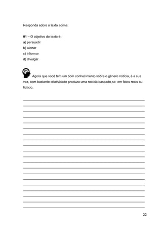 22
Responda sobre o texto acima:
01 – O objetivo do texto é:
a) persuadir
b) alertar
c) informar
d) divulgar
Agora que você tem um bom conhecimento sobre o gênero notícia, é a sua
vez, com bastante criatividade produza uma notícia baseado-se em fatos reais ou
fictício.
___________________________________________________________________
___________________________________________________________________
___________________________________________________________________
___________________________________________________________________
___________________________________________________________________
___________________________________________________________________
___________________________________________________________________
___________________________________________________________________
___________________________________________________________________
___________________________________________________________________
___________________________________________________________________
___________________________________________________________________
___________________________________________________________________
___________________________________________________________________
___________________________________________________________________
___________________________________________________________________
___________________________________________________________________
___________________________________________________________________
___________________________________________________________________
___________________________________________________________________
 