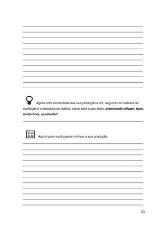 23
___________________________________________________________________
___________________________________________________________________
___________________________________________________________________
___________________________________________________________________
___________________________________________________________________
___________________________________________________________________
___________________________________________________________________
___________________________________________________________________
___________________________________________________________________
___________________________________________________________________
___________________________________________________________________
___________________________________________________________________
Agora com sinceridade leia sua produção e diz, segundo os critérios de
avaliação e a estrutura da notícia, como está o seu texto; precisando refazer, bom,
muito bom, excelente?
___________________________________________________________________
Aqui é para você passar a limpo a sua produção.
___________________________________________________________________
___________________________________________________________________
___________________________________________________________________
___________________________________________________________________
___________________________________________________________________
___________________________________________________________________
___________________________________________________________________
___________________________________________________________________
___________________________________________________________________
___________________________________________________________________
___________________________________________________________________
___________________________________________________________________
 