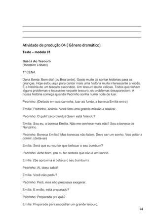 24
___________________________________________________________________
___________________________________________________________________
___________________________________________________________________
Atividade de produção 04 ( Gênero dramático).
Texto – modelo 01
Busca Ao Tesouro
(Monteiro Lobato)
1ª CENA
Dona Benta: Bom dia! (ou Boa tarde). Gosto muito de contar histórias para as
crianças. Hoje estou aqui para contar mais uma história muito interessante a vocês.
É a história de um tesouro escondido. Um tesouro muito valioso. Todos que tinham
alguns problemas e tocassem naquele tesouro, os problemas desapareciam. A
nossa história começa quando Pedrinho sonha numa noite de luar.
Pedrinho: (Deitado em sua caminha, luar ao fundo, a boneca Emília entra)
Emília: Pedrinho, acorda. Você tem uma grande missão a realizar.
Pedrinho: O quê? (acordando) Quem está falando?
Emília: Sou eu, a boneca Emília. Não me conhece mais não? Sou a boneca de
Narizinho.
Pedrinho: Boneca Emília? Mas bonecas não falam. Deve ser um sonho. Vou voltar a
dormir. (deita-se)
Emília: Será que eu vou ter que beliscar o seu bumbum?
Pedrinho: Acho bom, pra eu ter certeza que não é um sonho.
Emília: (Se aproxima e belisca o seu bumbum)
Pedrinho: Ai, doeu sabia!
Emília: Você não pediu?
Pedrinho: Pedi, mas não precisava exagerar.
Emília: E então, está preparado?
Pedrinho: Preparado pra quê?
Emília: Preparado para encontrar um grande tesouro.
 