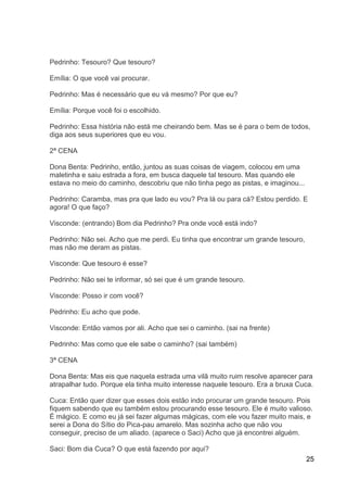 25
Pedrinho: Tesouro? Que tesouro?
Emília: O que você vai procurar.
Pedrinho: Mas é necessário que eu vá mesmo? Por que eu?
Emília: Porque você foi o escolhido.
Pedrinho: Essa história não está me cheirando bem. Mas se é para o bem de todos,
diga aos seus superiores que eu vou.
2ª CENA
Dona Benta: Pedrinho, então, juntou as suas coisas de viagem, colocou em uma
maletinha e saiu estrada a fora, em busca daquele tal tesouro. Mas quando ele
estava no meio do caminho, descobriu que não tinha pego as pistas, e imaginou...
Pedrinho: Caramba, mas pra que lado eu vou? Pra lá ou para cá? Estou perdido. E
agora! O que faço?
Visconde: (entrando) Bom dia Pedrinho? Pra onde você está indo?
Pedrinho: Não sei. Acho que me perdi. Eu tinha que encontrar um grande tesouro,
mas não me deram as pistas.
Visconde: Que tesouro é esse?
Pedrinho: Não sei te informar, só sei que é um grande tesouro.
Visconde: Posso ir com você?
Pedrinho: Eu acho que pode.
Visconde: Então vamos por ali. Acho que sei o caminho. (sai na frente)
Pedrinho: Mas como que ele sabe o caminho? (sai também)
3ª CENA
Dona Benta: Mas eis que naquela estrada uma vilã muito ruim resolve aparecer para
atrapalhar tudo. Porque ela tinha muito interesse naquele tesouro. Era a bruxa Cuca.
Cuca: Então quer dizer que esses dois estão indo procurar um grande tesouro. Pois
fiquem sabendo que eu também estou procurando esse tesouro. Ele é muito valioso.
É mágico. E como eu já sei fazer algumas mágicas, com ele vou fazer muito mais, e
serei a Dona do Sítio do Pica-pau amarelo. Mas sozinha acho que não vou
conseguir, preciso de um aliado. (aparece o Saci) Acho que já encontrei alguém.
Saci: Bom dia Cuca? O que está fazendo por aqui?
 
