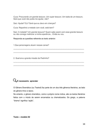 26
Cuca: Procurando um grande tesouro. Um super tesouro. Um baita de um tesouro.
Será que você não podia me ajudar, não?
Saci: Ajudar? Eu? Será que eu devo em crianças?
Cuca: Repartirei a metade com você, está bem?
Saci: A metade? Um grande tesouro? Quem sabe assim com esse grande tesouro
eu não consigo melhorar a minha aparência... Então eu vou.
Responda as questões referente ao texto anterior:
1.Que personagens atuam nessas cenas?
___________________________________________________________________
___________________________________________________________________
2. Qual era a grande missão de Pedrinho?
___________________________________________________________________
___________________________________________________________________
É necessário aprender
O Gênero Dramático (ou Teatral) faz parte de um dos três gêneros literários, ao lado
do gênero lírico e épico.
No entanto, o gênero dramático, como o próprio nome indica, são os textos literários
feitos com o intuito de serem encenados ou dramatizados. Do grego, a palavra
“drama” significa “ação”.
Texto – modelo 02
 