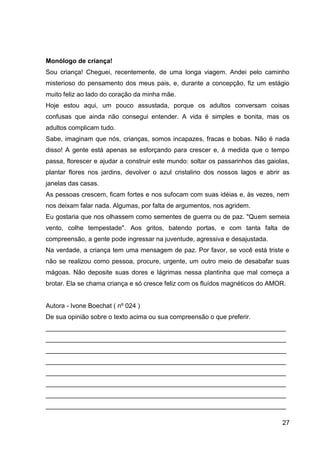 27
Monólogo de criança!
Sou criança! Cheguei, recentemente, de uma longa viagem. Andei pelo caminho
misterioso do pensamento dos meus pais, e, durante a concepção, fiz um estágio
muito feliz ao lado do coração da minha mãe.
Hoje estou aqui, um pouco assustada, porque os adultos conversam coisas
confusas que ainda não consegui entender. A vida é simples e bonita, mas os
adultos complicam tudo.
Sabe, imaginam que nós, crianças, somos incapazes, fracas e bobas. Não é nada
disso! A gente está apenas se esforçando para crescer e, à medida que o tempo
passa, florescer e ajudar a construir este mundo: soltar os passarinhos das gaiolas,
plantar flores nos jardins, devolver o azul cristalino dos nossos lagos e abrir as
janelas das casas.
As pessoas crescem, ficam fortes e nos sufocam com suas idéias e, às vezes, nem
nos deixam falar nada. Algumas, por falta de argumentos, nos agridem.
Eu gostaria que nos olhassem como sementes de guerra ou de paz. "Quem semeia
vento, colhe tempestade". Aos gritos, batendo portas, e com tanta falta de
compreensão, a gente pode ingressar na juventude, agressiva e desajustada.
Na verdade, a criança tem uma mensagem de paz. Por favor, se você está triste e
não se realizou como pessoa, procure, urgente, um outro meio de desabafar suas
mágoas. Não deposite suas dores e lágrimas nessa plantinha que mal começa a
brotar. Ela se chama criança e só cresce feliz com os fluídos magnéticos do AMOR.
Autora - Ivone Boechat ( nº 024 )
De sua opinião sobre o texto acima ou sua compreensão o que preferir.
___________________________________________________________________
___________________________________________________________________
___________________________________________________________________
___________________________________________________________________
___________________________________________________________________
___________________________________________________________________
___________________________________________________________________
___________________________________________________________________
 