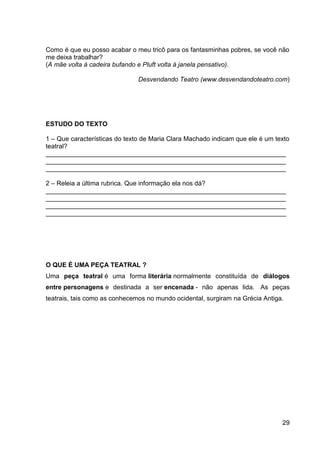 29
Como é que eu posso acabar o meu tricô para os fantasminhas pobres, se você não
me deixa trabalhar?
(A mãe volta à cadeira bufando e Pluft volta à janela pensativo).
Desvendando Teatro (www.desvendandoteatro.com)
ESTUDO DO TEXTO
1 – Que características do texto de Maria Clara Machado indicam que ele é um texto
teatral?
___________________________________________________________________
___________________________________________________________________
___________________________________________________________________
2 – Releia a última rubrica. Que informação ela nos dá?
___________________________________________________________________
___________________________________________________________________
___________________________________________________________________
___________________________________________________________________
O QUE É UMA PEÇA TEATRAL ?
Uma peça teatral é uma forma literária normalmente constituída de diálogos
entre personagens e destinada a ser encenada - não apenas lida. As peças
teatrais, tais como as conhecemos no mundo ocidental, surgiram na Grécia Antiga.
 