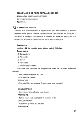 31
PERSONAGENS DO TEXTO TEATRAL PODEM SER :
 protagonista ou personagem principal;
 personagens secundárias;
 figurantes.
É necessário aprender
Sabendo que texto dramático é aquele criado para ser encenado (o teatral),
podemos dizer que as rubricas são importantes, pois indicam as situações, o
ambiente, a descrição dos cenários e também as “inflexões” (emoções) que
ditam como as palavras devem sair das bocas das personagens.
Texto teatral
modelo – 04 de redação sobre o texto teatral. 20 linhas
Personagens
1. Conquistador
2. Atendente
3. Jovem
4. Namorada
O conquistador “safado”
(Em uma noite chuvosa um conquistador entra em um hotel totalmente
molhado)
CONQUISTADOR (abre a porta)
- Boa noite! Tem vaga?
ATENDENTE
- Boa noite! Sim, temos vaga! O senhor está acompanhado?
CONQUISTADOR
- Sim, minha namorada está para chegar!
ATENDENTE
- Temos vagas para casal só no 3º andar no nº 45.
CONQUISTADOR
- Tudo bem, quanto custa a suíte?
ATENDENTE
 