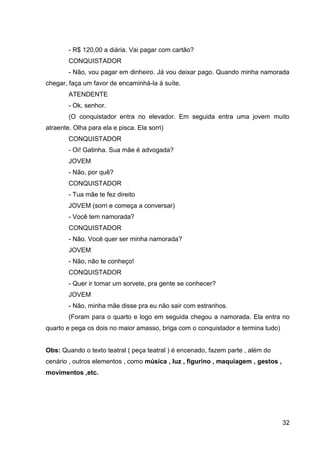 32
- R$ 120,00 a diária. Vai pagar com cartão?
CONQUISTADOR
- Não, vou pagar em dinheiro. Já vou deixar pago. Quando minha namorada
chegar, faça um favor de encaminhá-la à suíte.
ATENDENTE
- Ok, senhor.
(O conquistador entra no elevador. Em seguida entra uma jovem muito
atraente. Olha para ela e pisca. Ela sorri)
CONQUISTADOR
- Oi! Gatinha. Sua mãe é advogada?
JOVEM
- Não, por quê?
CONQUISTADOR
- Tua mãe te fez direito
JOVEM (sorri e começa a conversar)
- Você tem namorada?
CONQUISTADOR
- Não. Você quer ser minha namorada?
JOVEM
- Não, não te conheço!
CONQUISTADOR
- Quer ir tomar um sorvete, pra gente se conhecer?
JOVEM
- Não, minha mãe disse pra eu não sair com estranhos.
(Foram para o quarto e logo em seguida chegou a namorada. Ela entra no
quarto e pega os dois no maior amasso, briga com o conquistador e termina tudo)
Obs: Quando o texto teatral ( peça teatral ) é encenado, fazem parte , além do
cenário , outros elementos , como música , luz , figurino , maquiagem , gestos ,
movimentos ,etc.
 