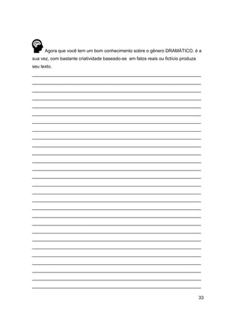 33
Agora que você tem um bom conhecimento sobre o gênero DRAMÁTICO, é a
sua vez, com bastante criatividade baseado-se em fatos reais ou fictício produza
seu texto.
___________________________________________________________________
___________________________________________________________________
___________________________________________________________________
___________________________________________________________________
___________________________________________________________________
___________________________________________________________________
___________________________________________________________________
___________________________________________________________________
___________________________________________________________________
___________________________________________________________________
___________________________________________________________________
___________________________________________________________________
___________________________________________________________________
___________________________________________________________________
___________________________________________________________________
___________________________________________________________________
___________________________________________________________________
___________________________________________________________________
___________________________________________________________________
___________________________________________________________________
___________________________________________________________________
___________________________________________________________________
___________________________________________________________________
___________________________________________________________________
___________________________________________________________________
___________________________________________________________________
___________________________________________________________________
___________________________________________________________________
 