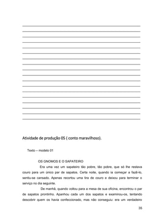 35
___________________________________________________________________
___________________________________________________________________
___________________________________________________________________
___________________________________________________________________
___________________________________________________________________
___________________________________________________________________
___________________________________________________________________
___________________________________________________________________
___________________________________________________________________
___________________________________________________________________
___________________________________________________________________
___________________________________________________________________
___________________________________________________________________
___________________________________________________________________
___________________________________________________________________
___________________________________________________________________
___________________________________________________________________
___________________________________________________________________
Atividade de produção 05 ( conto maravilhoso).
Texto – modelo 01
OS GNOMOS E O SAPATEIRO
Era uma vez um sapateiro tão pobre, tão pobre, que só lhe restava
couro para um único par de sapatos. Certa noite, quando ia começar a fazê-lo,
sentiu-se cansado. Apenas recortou uma tira de couro e deixou para terminar o
serviço no dia seguinte.
De manhã, quando voltou para a mesa de sua oficina, encontrou o par
de sapatos prontinho. Apanhou cada um dos sapatos e examinou-os, tentando
descobrir quem os havia confeccionado, mas não conseguiu: era um verdadeiro
 