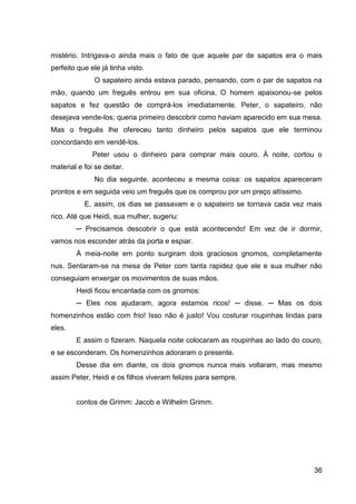 36
mistério. Intrigava-o ainda mais o fato de que aquele par de sapatos era o mais
perfeito que ele já tinha visto.
O sapateiro ainda estava parado, pensando, com o par de sapatos na
mão, quando um freguês entrou em sua oficina. O homem apaixonou-se pelos
sapatos e fez questão de comprá-los imediatamente. Peter, o sapateiro, não
desejava vende-los; queria primeiro descobrir como haviam aparecido em sua mesa.
Mas o freguês lhe ofereceu tanto dinheiro pelos sapatos que ele terminou
concordando em vendê-los.
Peter usou o dinheiro para comprar mais couro. À noite, cortou o
material e foi se deitar.
No dia seguinte, aconteceu a mesma coisa: os sapatos apareceram
prontos e em seguida veio um freguês que os comprou por um preço altíssimo.
E, assim, os dias se passavam e o sapateiro se tornava cada vez mais
rico. Até que Heidi, sua mulher, sugeriu:
─ Precisamos descobrir o que está acontecendo! Em vez de ir dormir,
vamos nos esconder atrás da porta e espiar.
À meia-noite em ponto surgiram dois graciosos gnomos, completamente
nus. Sentaram-se na mesa de Peter com tanta rapidez que ele e sua mulher não
conseguiam enxergar os movimentos de suas mãos.
Heidi ficou encantada com os gnomos:
─ Eles nos ajudaram, agora estamos ricos! ─ disse. ─ Mas os dois
homenzinhos estão com frio! Isso não é justo! Vou costurar roupinhas lindas para
eles.
E assim o fizeram. Naquela noite colocaram as roupinhas ao lado do couro,
e se esconderam. Os homenzinhos adoraram o presente.
Desse dia em diante, os dois gnomos nunca mais voltaram, mas mesmo
assim Peter, Heidi e os filhos viveram felizes para sempre.
contos de Grimm: Jacob e Wilhelm Grimm.
 