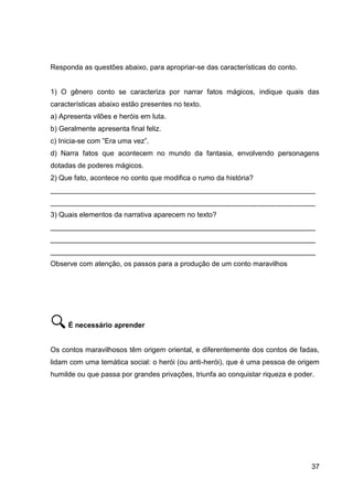 37
Responda as questões abaixo, para apropriar-se das características do conto.
1) O gênero conto se caracteriza por narrar fatos mágicos, indique quais das
características abaixo estão presentes no texto.
a) Apresenta vilões e heróis em luta.
b) Geralmente apresenta final feliz.
c) Inicia-se com ”Era uma vez”.
d) Narra fatos que acontecem no mundo da fantasia, envolvendo personagens
dotadas de poderes mágicos.
2) Que fato, acontece no conto que modifica o rumo da história?
___________________________________________________________________
___________________________________________________________________
3) Quais elementos da narrativa aparecem no texto?
___________________________________________________________________
___________________________________________________________________
___________________________________________________________________
Observe com atenção, os passos para a produção de um conto maravilhos
É necessário aprender
Os contos maravilhosos têm origem oriental, e diferentemente dos contos de fadas,
lidam com uma temática social: o herói (ou anti-herói), que é uma pessoa de origem
humilde ou que passa por grandes privações, triunfa ao conquistar riqueza e poder.
 