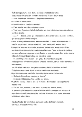 39
Tudo começou numa noite de lua cheia de um sábado de verão.
Dois garotos conversavam sentados na varanda da casa de um deles.
— Você acredita em fantasma? — perguntou o mais novo.
— Eu não! — disse o outro.
— Acredita sim! — insistiu o mais novo.
— Pode apostar que não — replicou o outro.
— Tudo bem. Aposto minha bola de futebol que você não tem coragem de entrar no
cemitério à noite.
— Ah, é? — disse o garoto que fora desafiado. Pois então vamos já para o cemitério,
que eu vou provar minha coragem.
Assim, os dois garotos foram até a rua do cemitério. O portão estava fechado. O
silêncio era profundo. Estava tão escuro... Eles começaram a sentir medo.
Para ganhar a aposta, era preciso atravessar a rua e bater a mão no portão do
cemitério. O garoto que tinha topado o desafio correu. Parou na frente do portão e
começou a fazer careta para o amigo. Depois se encostou ao portão e tentou bater a
mão nele. Foi quando percebeu que ela estava presa.
— Socorro! Alguém me ajude! — ele gritou, desmaiando em seguida.
Nisso apareceu um velhinho vindo do fundo do cemitério, abriu o portão e chamou o
outro menino.
— Seu amigo prendeu a manga da camisa no portão e desmaiou de medo.
Coitadinho, pensou que algum fantasma o estivesse segurando.
O garoto reparou que o velhinho era muito magro, quase transparente.
— Obrigado. Como é que o senhor se chama?
— Eu sou o médico daqui. Vou acordar seu amigo.
O velhinho passou a mão na cabeça do menino desmaiado e ele despertou na
mesma hora.
— Vão pra casa, meninos — ele disse. Já passou da hora de dormir.
E foi assim que os meninos perceberam que tinham conhecido um fantasma e
entenderam que não precisavam ter medo de fantasmas, pois esses, apesar de
misteriosos, são do bem.
Heloísa Prieto. “Lá vem história outra vez: contos do folclore mundial”.
São Paulo. Cia das letrinhas, 1997
 
