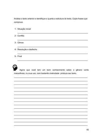 40
Analise o texto anterior e identifique-o quanto a estrutura do texto, Copie frases que
comprove.
1- Situação inicial
________________________________________________________________
2- Conflito
________________________________________________________________
3- Climax
________________________________________________________________
4- Resolução e desfecho
________________________________________________________________
5- Final
________________________________________________________________
Agora que você tem um bom conhecimento sobre o gênero conto
maravilhoso, é a sua vez, com bastante criatividade produza seu texto.
___________________________________________________________________
___________________________________________________________________
___________________________________________________________________
___________________________________________________________________
___________________________________________________________________
___________________________________________________________________
___________________________________________________________________
___________________________________________________________________
___________________________________________________________________
___________________________________________________________________
___________________________________________________________________
___________________________________________________________________
___________________________________________________________________
___________________________________________________________________
___________________________________________________________________
 