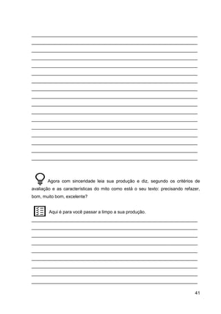 41
___________________________________________________________________
___________________________________________________________________
___________________________________________________________________
___________________________________________________________________
___________________________________________________________________
___________________________________________________________________
___________________________________________________________________
___________________________________________________________________
___________________________________________________________________
___________________________________________________________________
___________________________________________________________________
___________________________________________________________________
___________________________________________________________________
___________________________________________________________________
___________________________________________________________________
___________________________________________________________________
___________________________________________________________________
Agora com sinceridade leia sua produção e diz, segundo os critérios de
avaliação e as características do mito como está o seu texto: precisando refazer,
bom, muito bom, excelente?
Aqui é para você passar a limpo a sua produção.
___________________________________________________________________
___________________________________________________________________
___________________________________________________________________
___________________________________________________________________
___________________________________________________________________
___________________________________________________________________
___________________________________________________________________
___________________________________________________________________
___________________________________________________________________
 