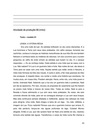 43
___________________________________________________________________
___________________________________________________________________
___________________________________________________________________
___________________________________________________________________
Atividade de produção 06 (mito)
Texto – modelo 01
LENDA: A VITÓRIA-RÉGIA
Era uma noite de luar. As estrelas brilharam no céu como diamantes. E a
Lua iluminava a Terra com seus raios prateados. Um velho cacique, fumando seu
cachimbo, contava à crianças as histórias maravilhosas de sua tribo Ele era também
feiticeiro e conhecia todos os mistérios da natureza. Um dos curumins que o ouviam
perguntou ao velho de onde vinham as estrelas que luziam no céu. E o cacique
respondeu: --- Eu as conheço todas. Cada estrela é uma índia que se casou com a
Lua. Não sabiam? A Lua é um guerreiro belo e forte. Nas noites de luar, ele desce à
Terra para se casar com uma índia. Aquela estrela que estão vendo é Nacaíra, a
índia mais formosa da tribo dos maués. A outra é Janã, a flor mais graciosa da tribo
dos aruaques. A respeito disso, vou contar a vocês uma história que aconteceu, há
muitos anos, em nossa tribo. Prestem atenção: Havia, entre nós, uma índia jovem e
bonita, chamada Naiá. Sabendo que a lua era um guerreiro belo e poderoso, Naiá
por ele se apaixonou. Por isso, recusou as propostas de casamento que lhe fizeram
os jovens mais fortes e bravos de nossa tribo. Todas as noites, Naiá ia para a
floresta e ficava admirando a Lua com seus raios prateados. Às vezes, ela saía
correndo através da mata, para ver se conseguia alcançar a Lua com seus braços.
Mas esta continuava sempre afastada e indiferente, apesar dos esforços da índia
para atingi-la. Uma noite, Naiá chegou à beira de um lago. Viu nele, refletida, a
imagem da Lua. Ficou radiante! Pensou que era o guerreiro branco que amava. E,
para não perde-lo, lançou-se nas águas profundas do lago. Coitada! Morreu
afogada. Então a Lua, que não quisera fazer de Naiá uma estrela do céu, resolveu
torna-la uma estrela das águas. Transformou o corpo da índia numa flor imensa e
 
