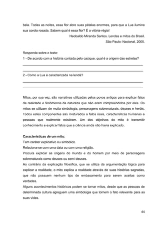 44
bela. Todas as noites, essa flor abre suas pétalas enormes, para que a Lua ilumine
sua corola rosada. Sabem qual é essa flor? É a vitória-régia!
Heobaldo Miranda Santos. Lendas e mitos do Brasil.
São Paulo: Nacional, 2005.
Responda sobre o texto:
1 - De acordo com a história contada pelo cacique, qual é a origem das estrelas?
___________________________________________________________________
___________________________________________________________________
2 - Como a Lua é caracterizada na lenda?
___________________________________________________________________
___________________________________________________________________
Mitos, por sua vez, são narrativas utilizadas pelos povos antigos para explicar fatos
da realidade e fenômenos da natureza que não eram compreendidos por eles. Os
mitos se utilizam de muita simbologia, personagens sobrenaturais, deuses e heróis.
Todos estes componentes são misturados a fatos reais, características humanas e
pessoas que realmente existiram. Um dos objetivos do mito é transmitir
conhecimento e explicar fatos que a ciência ainda não havia explicado.
Características de um mito:
Tem caráter explicativo ou simbólico.
Relaciona-se com uma data ou com uma religião.
Procura explicar as origens do mundo e do homem por meio de personagens
sobrenaturais como deuses ou semi-deuses.
Ao contrário da explicação filosófica, que se utiliza da argumentação lógica para
explicar a realidade, o mito explica a realidade através de suas histórias sagradas,
que não possuem nenhum tipo de embasamento para serem aceitas como
verdades.
Alguns acontecimentos históricos podem se tornar mitos, desde que as pessoas de
determinada cultura agreguem uma simbologia que tornem o fato relevante para as
suas vidas.
 