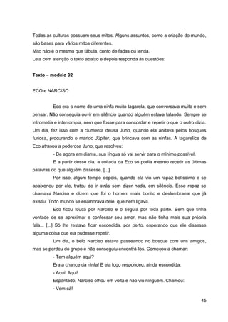 45
Todas as culturas possuem seus mitos. Alguns assuntos, como a criação do mundo,
são bases para vários mitos diferentes.
Mito não é o mesmo que fábula, conto de fadas ou lenda.
Leia com atenção o texto abaixo e depois responda às questões:
Texto – modelo 02
ECO e NARCISO
Eco era o nome de uma ninfa muito tagarela, que conversava muito e sem
pensar. Não conseguia ouvir em silêncio quando alguém estava falando. Sempre se
intrometia e interrompia, nem que fosse para concordar e repetir o que o outro dizia.
Um dia, fez isso com a ciumenta deusa Juno, quando ela andava pelos bosques
furiosa, procurando o marido Júpiter, que brincava com as ninfas. A tagarelice de
Eco atrasou a poderosa Juno, que resolveu:
- De agora em diante, sua língua só vai servir para o mínimo possível.
E a partir desse dia, a coitada da Eco só podia mesmo repetir as últimas
palavras do que alguém dissesse. [...]
Por isso, algum tempo depois, quando ela viu um rapaz belíssimo e se
apaixonou por ele, tratou de ir atrás sem dizer nada, em silêncio. Esse rapaz se
chamava Narciso e dizem que foi o homem mais bonito e deslumbrante que já
existiu. Todo mundo se enamorava dele, que nem ligava.
Eco ficou louca por Narciso e o seguia por toda parte. Bem que tinha
vontade de se aproximar e confessar seu amor, mas não tinha mais sua própria
fala... [...] Só lhe restava ficar escondida, por perto, esperando que ele dissesse
alguma coisa que ela pudesse repetir.
Um dia, o belo Narciso estava passeando no bosque com uns amigos,
mas se perdeu do grupo e não conseguiu encontrá-los. Começou a chamar:
- Tem alguém aqui?
Era a chance da ninfa! E ela logo respondeu, ainda escondida:
- Aqui! Aqui!
Espantado, Narciso olhou em volta e não viu ninguém. Chamou:
- Vem cá!
 