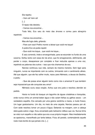 46
Ela repetiu:
- Vem cá! Vem cá!
[...]
O rapaz não desistiu:
- Vamos nos encontrar...
Toda feliz, Eco saiu do meio das árvores e correu para abraçá-lo
repetindo:
- Vamos nos encontrar...
Mas ele fugiu dela, gritando:
- Pare com isso! Prefiro morrer a deixar que você me toque!
A pobre Eco só podia repetir:
- Que você me toque... que você me toque...
E saiu correndo, triste e envergonhada, para se esconder no fundo de uma
caverna. Sofreu tanto com essa dor de amor, que foi emagrecendo, definhando, até
perder o corpo, desaparecer por completo e ficar reduzida apenas a uma voz,
repetindo as palavras dos outros – isso que nós chamamos de eco.
Narciso continuou sua vida, sempre da mesma maneira. Sem ligar para
ninguém, nunca se importando com os outros, brincando com o sentimento alheio.
Até que alguém, que ele fez sofrer muito, rezou para Nêmesis, a deusa do Destino,
e pediu:
- Que ele possa amar alguém tanto como nós o amamos! E que também
seja impossível que ele conquiste seu amor!
Nêmesis ouviu essa oração. Achou que era justa e resolveu atender ao
pedido.
Havia no fundo do bosque um laguinho de águas cristalinas e tranquilas,
onde nunca vinha um animal beber água e não caíam folhas ou galhos secos – um
verdadeiro espelho. Era cercado por uma grama verdinha e macia, e muito fresco.
Um lugar gostosíssimo. Um dia, no meio de uma caçada, Narciso passou por ali.
Com sede resolveu tomar um pouco d´água. Deitando na margem, com a cabeça
debruçada sobre o lago, ficou encantado pelo belíssimo reflexo que via. Nunca tinha
se visto num espelho e não sabia que era a sua própria imagem. Mas imediatamente
se apaixonou, maravilhado por tanta beleza. Ficou ali parado, contemplando aquele
rosto mais bonito do que jamais vira. [...]
 
