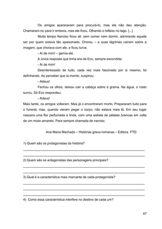 47
Os amigos apareceram para procurá-lo, mas ele não deu atenção.
Chamaram-no para ir embora, mas ele ficou. Olhando o reflexo no lago. [...]
Muito tempo Narciso ficou ali, sem comer nem dormir, admirando aquele
ser por quem estava tão apaixonado. Chorou – e suas lágrimas caíram sobre a
imagem, que chorava com ele, e ficou turva.
- Ai de mim! – gemia ele.
A única resposta que tinha era de Eco, sempre escondida:
- Ai de mim!
Desinteressado de tudo, cada vez mais fascinado por si mesmo, foi
definhando. Ao perceber que ia morrer, suspirou:
- Adeus!
Fechou os olhos, deixou cair a cabeça sobre a grama. Na água, o rosto
sumiu. Só Eco respondeu:
- Adeus!
Mais tarde, os amigos voltaram. Mas já o encontraram morto. Prepararam tudo para
o funeral, mas, quando vieram pegar o corpo, não estava mais lá. Em seu lugar
nascera uma flor perfumada e linda, com uma estrela de pétalas brancas em volta
de um miolo amarelo. Para sempre chamada de narciso.
Ana Maria Machado – Histórias greco-romanas – Editora FTD
1) Quem são os protagonistas da história?
___________________________________________________________________
___________________________________________________________________
2) Quem são os antagonistas das personagens principais?
___________________________________________________________________
___________________________________________________________________
3) Qual é a característica mais marcante de cada protagonista?
___________________________________________________________________
___________________________________________________________________
___________________________________________________________________
4) Como essa característica interfere no destino de cada um?
 