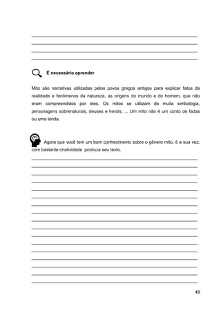 48
___________________________________________________________________
___________________________________________________________________
___________________________________________________________________
___________________________________________________________________
É necessário aprender
Mito são narrativas utilizadas pelos povos gregos antigos para explicar fatos da
realidade e fenômenos da natureza, as origens do mundo e do homem, que não
eram compreendidos por eles. Os mitos se utilizam de muita simbologia,
personagens sobrenaturais, deuses e heróis. ... Um mito não é um conto de fadas
ou uma lenda.
Agora que você tem um bom conhecimento sobre o gênero mito, é a sua vez,
com bastante criatividade produza seu texto.
___________________________________________________________________
___________________________________________________________________
___________________________________________________________________
___________________________________________________________________
___________________________________________________________________
___________________________________________________________________
___________________________________________________________________
___________________________________________________________________
___________________________________________________________________
___________________________________________________________________
___________________________________________________________________
___________________________________________________________________
___________________________________________________________________
___________________________________________________________________
___________________________________________________________________
___________________________________________________________________
___________________________________________________________________
 