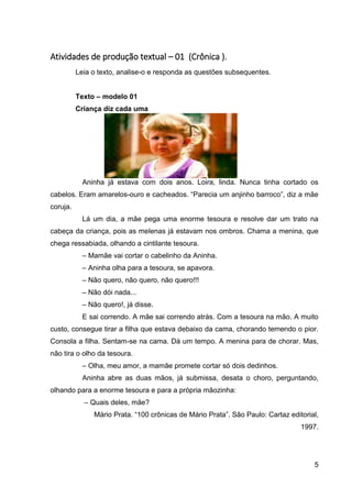 5
Atividades de produção textual – 01 (Crônica ).
Leia o texto, analise-o e responda as questões subsequentes.
Texto – modelo 01
Criança diz cada uma
Aninha já estava com dois anos. Loira, linda. Nunca tinha cortado os
cabelos. Eram amarelos-ouro e cacheados. “Parecia um anjinho barroco”, diz a mãe
coruja.
Lá um dia, a mãe pega uma enorme tesoura e resolve dar um trato na
cabeça da criança, pois as melenas já estavam nos ombros. Chama a menina, que
chega ressabiada, olhando a cintilante tesoura.
– Mamãe vai cortar o cabelinho da Aninha.
– Aninha olha para a tesoura, se apavora.
– Não quero, não quero, não quero!!!
– Não dói nada...
– Não quero!, já disse.
E sai correndo. A mãe sai correndo atrás. Com a tesoura na mão. A muito
custo, consegue tirar a filha que estava debaixo da cama, chorando temendo o pior.
Consola a filha. Sentam-se na cama. Dá um tempo. A menina para de chorar. Mas,
não tira o olho da tesoura.
– Olha, meu amor, a mamãe promete cortar só dois dedinhos.
Aninha abre as duas mãos, já submissa, desata o choro, perguntando,
olhando para a enorme tesoura e para a própria mãozinha:
– Quais deles, mãe?
Mário Prata. “100 crônicas de Mário Prata”. São Paulo: Cartaz editorial,
1997.
 