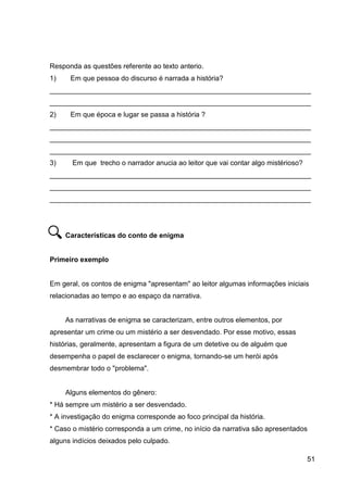 51
Responda as questões referente ao texto anterio.
1) Em que pessoa do discurso é narrada a história?
___________________________________________________________________
___________________________________________________________________
2) Em que época e lugar se passa a história ?
___________________________________________________________________
___________________________________________________________________
___________________________________________________________________
3) Em que trecho o narrador anucia ao leitor que vai contar algo mistérioso?
___________________________________________________________________
___________________________________________________________________
___________________________________________________________________
Características do conto de enigma
Primeiro exemplo
Em geral, os contos de enigma "apresentam" ao leitor algumas informações iniciais
relacionadas ao tempo e ao espaço da narrativa.
As narrativas de enigma se caracterizam, entre outros elementos, por
apresentar um crime ou um mistério a ser desvendado. Por esse motivo, essas
histórias, geralmente, apresentam a figura de um detetive ou de alguém que
desempenha o papel de esclarecer o enigma, tornando-se um herói após
desmembrar todo o "problema".
Alguns elementos do gênero:
* Há sempre um mistério a ser desvendado.
* A investigação do enigma corresponde ao foco principal da história.
* Caso o mistério corresponda a um crime, no início da narrativa são apresentados
alguns indícios deixados pelo culpado.
 