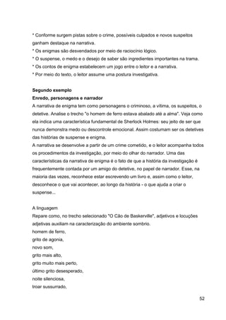 52
* Conforme surgem pistas sobre o crime, possíveis culpados e novos suspeitos
ganham destaque na narrativa.
* Os enigmas são desvendados por meio de raciocínio lógico.
* O suspense, o medo e o desejo de saber são ingredientes importantes na trama.
* Os contos de enigma estabelecem um jogo entre o leitor e a narrativa.
* Por meio do texto, o leitor assume uma postura investigativa.
Segundo exemplo
Enredo, personagens e narrador
A narrativa de enigma tem como personagens o criminoso, a vítima, os suspeitos, o
detetive. Analise o trecho "o homem de ferro estava abalado até a alma". Veja como
ela indica uma característica fundamental de Sherlock Holmes: seu jeito de ser que
nunca demonstra medo ou descontrole emocional. Assim costumam ser os detetives
das histórias de suspense e enigma.
A narrativa se desenvolve a partir de um crime cometido, e o leitor acompanha todos
os procedimentos da investigação, por meio do olhar do narrador. Uma das
características da narrativa de enigma é o fato de que a história da investigação é
frequentemente contada por um amigo do detetive, no papel de narrador. Esse, na
maioria das vezes, reconhece estar escrevendo um livro e, assim como o leitor,
desconhece o que vai acontecer, ao longo da história - o que ajuda a criar o
suspense...
A linguagem
Repare como, no trecho selecionado "O Cão de Baskerville", adjetivos e locuções
adjetivas auxiliam na caracterização do ambiente sombrio.
homem de ferro,
grito de agonia,
novo som,
grito mais alto,
grito muito mais perto,
último grito desesperado,
noite silenciosa,
troar sussurrado,
 