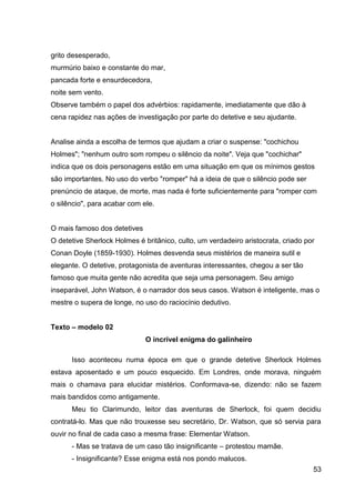 53
grito desesperado,
murmúrio baixo e constante do mar,
pancada forte e ensurdecedora,
noite sem vento.
Observe também o papel dos advérbios: rapidamente, imediatamente que dão à
cena rapidez nas ações de investigação por parte do detetive e seu ajudante.
Analise ainda a escolha de termos que ajudam a criar o suspense: "cochichou
Holmes"; "nenhum outro som rompeu o silêncio da noite". Veja que "cochichar"
indica que os dois personagens estão em uma situação em que os mínimos gestos
são importantes. No uso do verbo "romper" há a ideia de que o silêncio pode ser
prenúncio de ataque, de morte, mas nada é forte suficientemente para "romper com
o silêncio", para acabar com ele.
O mais famoso dos detetives
O detetive Sherlock Holmes é britânico, culto, um verdadeiro aristocrata, criado por
Conan Doyle (1859-1930). Holmes desvenda seus mistérios de maneira sutil e
elegante. O detetive, protagonista de aventuras interessantes, chegou a ser tão
famoso que muita gente não acredita que seja uma personagem. Seu amigo
inseparável, John Watson, é o narrador dos seus casos. Watson é inteligente, mas o
mestre o supera de longe, no uso do raciocínio dedutivo.
Texto – modelo 02
O incrível enigma do galinheiro
Isso aconteceu numa época em que o grande detetive Sherlock Holmes
estava aposentado e um pouco esquecido. Em Londres, onde morava, ninguém
mais o chamava para elucidar mistérios. Conformava-se, dizendo: não se fazem
mais bandidos como antigamente.
Meu tio Clarimundo, leitor das aventuras de Sherlock, foi quem decidiu
contratá-lo. Mas que não trouxesse seu secretário, Dr. Watson, que só servia para
ouvir no final de cada caso a mesma frase: Elementar Watson.
- Mas se tratava de um caso tão insignificante – protestou mamãe.
- Insignificante? Esse enigma está nos pondo malucos.
 