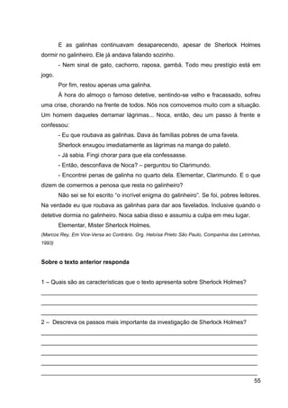 55
E as galinhas continuavam desaparecendo, apesar de Sherlock Holmes
dormir no galinheiro. Ele já andava falando sozinho.
- Nem sinal de gato, cachorro, raposa, gambá. Todo meu prestígio está em
jogo.
Por fim, restou apenas uma galinha.
À hora do almoço o famoso detetive, sentindo-se velho e fracassado, sofreu
uma crise, chorando na frente de todos. Nós nos comovemos muito com a situação.
Um homem daqueles derramar lágrimas... Noca, então, deu um passo à frente e
confessou:
- Eu que roubava as galinhas. Dava às famílias pobres de uma favela.
Sherlock enxugou imediatamente as lágrimas na manga do paletó.
- Já sabia. Fingi chorar para que ela confessasse.
- Então, desconfiava de Noca? – perguntou tio Clarimundo.
- Encontrei penas de galinha no quarto dela. Elementar, Clarimundo. E o que
dizem de comermos a penosa que resta no galinheiro?
Não sei se foi escrito “o incrível enigma do galinheiro”. Se foi, pobres leitores.
Na verdade eu que roubava as galinhas para dar aos favelados. Inclusive quando o
detetive dormia no galinheiro. Noca sabia disso e assumiu a culpa em meu lugar.
Elementar, Mister Sherlock Holmes.
(Marcos Rey, Em Vice-Versa ao Contrário. Org. Heloísa Prieto São Paulo, Companhia das Letrinhas,
1993)
Sobre o texto anterior responda
1 – Quais são as características que o texto apresenta sobre Sherlock Holmes?
___________________________________________________________________
___________________________________________________________________
___________________________________________________________________
2 – Descreva os passos mais importante da investigação de Sherlock Holmes?
___________________________________________________________________
___________________________________________________________________
___________________________________________________________________
___________________________________________________________________
___________________________________________________________________
 
