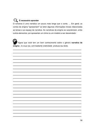 56
É necessário aprender
O romance é uma narrativa um pouco mais longa que o conto. ... Em geral, os
contos de enigma "apresentam" ao leitor algumas informações iniciais relacionadas
ao tempo e ao espaço da narrativa. As narrativas de enigma se caracterizam, entre
outros elementos, por apresentar um crime ou um mistério a ser desvendado.
Agora que você tem um bom conhecimento sobre o gênero narrativa de
enigma , é a sua vez, com bastante criatividade produza seu texto.
___________________________________________________________________
___________________________________________________________________
___________________________________________________________________
___________________________________________________________________
___________________________________________________________________
___________________________________________________________________
___________________________________________________________________
___________________________________________________________________
___________________________________________________________________
___________________________________________________________________
___________________________________________________________________
___________________________________________________________________
___________________________________________________________________
___________________________________________________________________
___________________________________________________________________
___________________________________________________________________
___________________________________________________________________
___________________________________________________________________
___________________________________________________________________
___________________________________________________________________
___________________________________________________________________
___________________________________________________________________
 