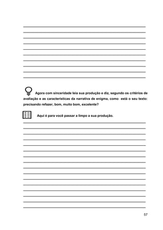 57
___________________________________________________________________
___________________________________________________________________
___________________________________________________________________
___________________________________________________________________
___________________________________________________________________
___________________________________________________________________
___________________________________________________________________
___________________________________________________________________
___________________________________________________________________
___________________________________________________________________
Agora com sinceridade leia sua produção e diz, segundo os critérios de
avaliação e as características da narrativa de enigma, como está o seu texto:
precisando refazer, bom, muito bom, excelente?
Aqui é para você passar a limpo a sua produção.
___________________________________________________________________
___________________________________________________________________
___________________________________________________________________
___________________________________________________________________
___________________________________________________________________
___________________________________________________________________
___________________________________________________________________
___________________________________________________________________
___________________________________________________________________
___________________________________________________________________
___________________________________________________________________
___________________________________________________________________
___________________________________________________________________
___________________________________________________________________
___________________________________________________________________
___________________________________________________________________
 